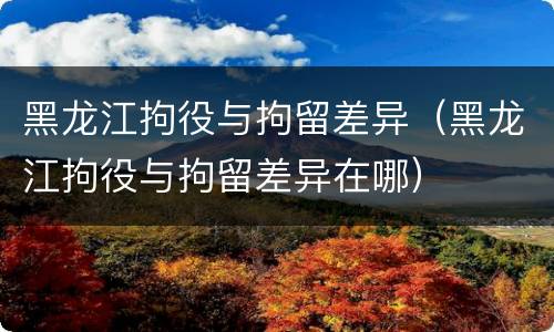 黑龙江拘役与拘留差异(黑龙江拘役与拘留差异在哪)