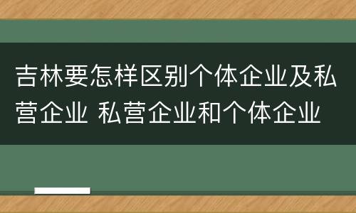 吉林要怎样区别个体企业及私营企业 私营企业和个体企业