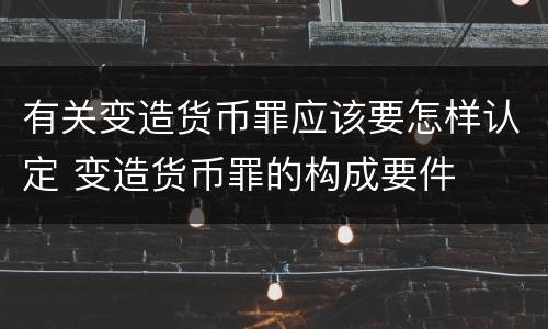 有关变造货币罪应该要怎样认定 变造货币罪的构成要件