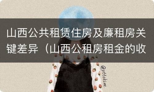 山西公共租赁住房及廉租房关键差异（山西公租房租金的收费标准）
