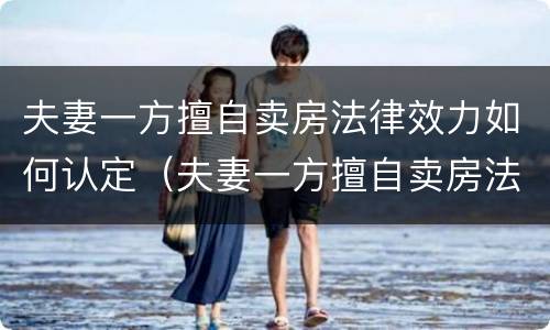 夫妻一方擅自卖房法律效力如何认定（夫妻一方擅自卖房法律效力如何认定的）