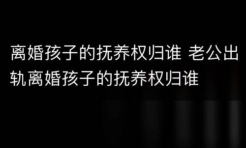 离婚孩子的抚养权归谁 老公出轨离婚孩子的抚养权归谁