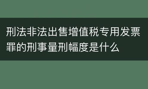 刑法非法出售增值税专用发票罪的刑事量刑幅度是什么
