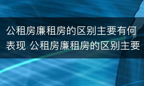 公租房廉租房的区别主要有何表现 公租房廉租房的区别主要有何表现和特征