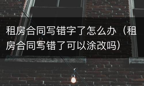 租房合同写错字了怎么办（租房合同写错了可以涂改吗）