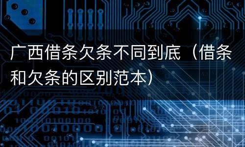 广西借条欠条不同到底（借条和欠条的区别范本）