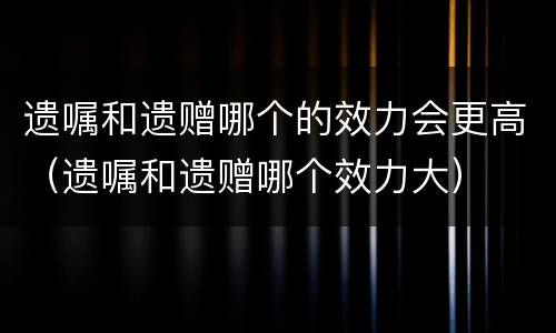 遗嘱和遗赠哪个的效力会更高（遗嘱和遗赠哪个效力大）