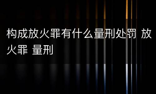构成放火罪有什么量刑处罚 放火罪 量刑