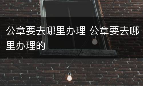 公章要去哪里办理 公章要去哪里办理的