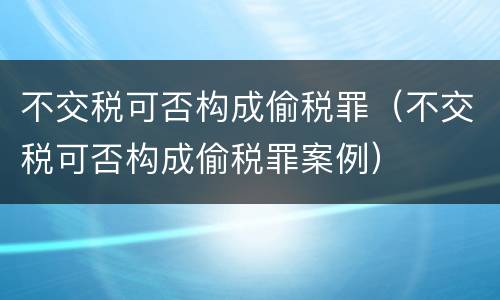 不交税可否构成偷税罪（不交税可否构成偷税罪案例）