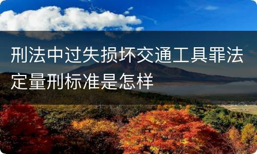 刑法中过失损坏交通工具罪法定量刑标准是怎样