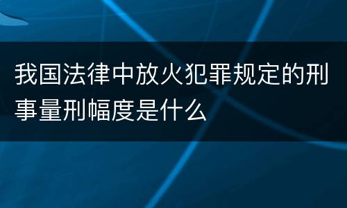 我国法律中放火犯罪规定的刑事量刑幅度是什么