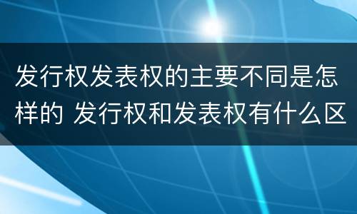 发行权发表权的主要不同是怎样的 发行权和发表权有什么区别