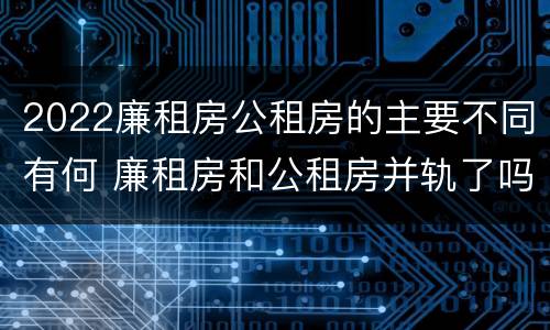 2022廉租房公租房的主要不同有何 廉租房和公租房并轨了吗
