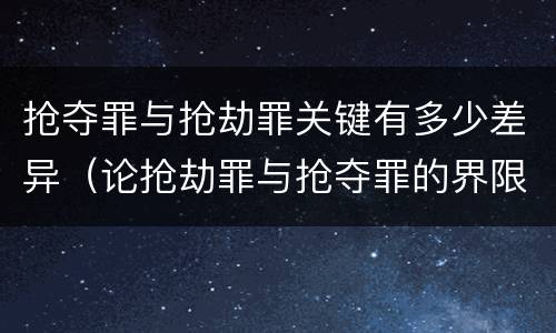 抢夺罪与抢劫罪关键有多少差异（论抢劫罪与抢夺罪的界限）
