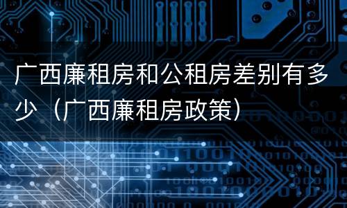 广西廉租房和公租房差别有多少（广西廉租房政策）