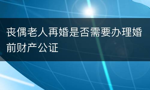 丧偶老人再婚是否需要办理婚前财产公证