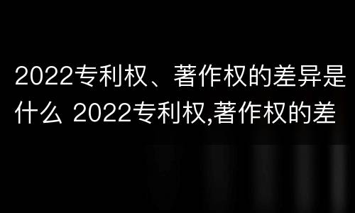 2022专利权、著作权的差异是什么 2022专利权,著作权的差异是什么意思