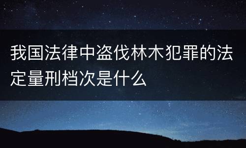 我国法律中盗伐林木犯罪的法定量刑档次是什么
