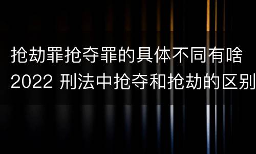 抢劫罪抢夺罪的具体不同有啥2022 刑法中抢夺和抢劫的区别