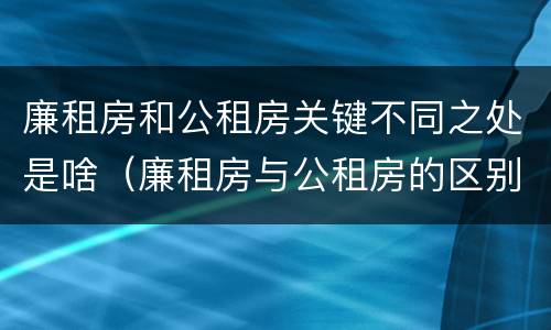 廉租房和公租房关键不同之处是啥（廉租房与公租房的区别在哪里）