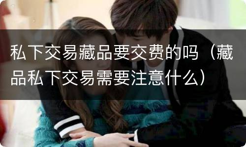 私下交易藏品要交费的吗（藏品私下交易需要注意什么）