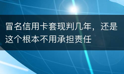 冒名信用卡套现判几年，还是这个根本不用承担责任