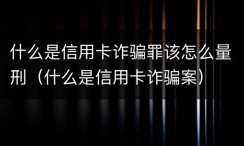 什么是信用卡诈骗罪该怎么量刑（什么是信用卡诈骗案）