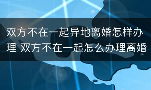 双方不在一起异地离婚怎样办理 双方不在一起怎么办理离婚手续