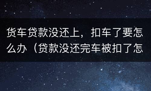 货车贷款没还上，扣车了要怎么办（贷款没还完车被扣了怎么办）