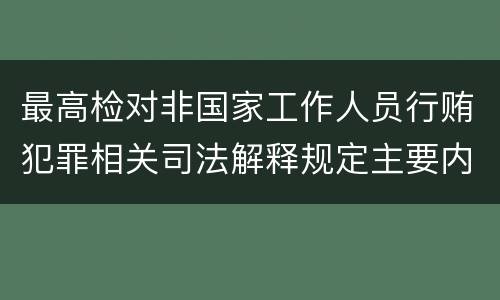 最高检对非国家工作人员行贿犯罪相关司法解释规定主要内容都有哪些