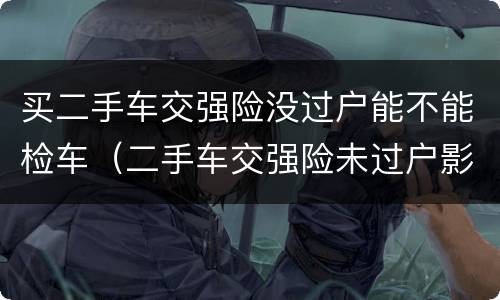 买二手车交强险没过户能不能检车（二手车交强险未过户影响车检吗）