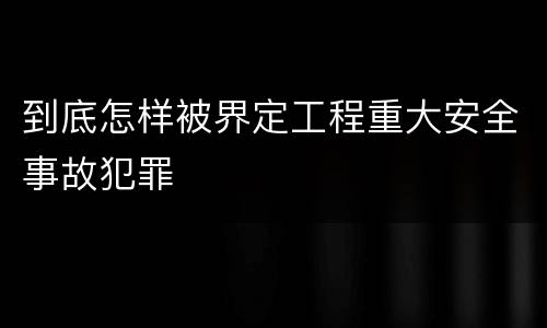 到底怎样被界定工程重大安全事故犯罪