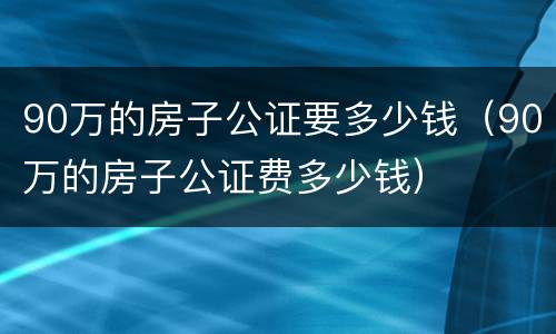 90万的房子公证要多少钱（90万的房子公证费多少钱）
