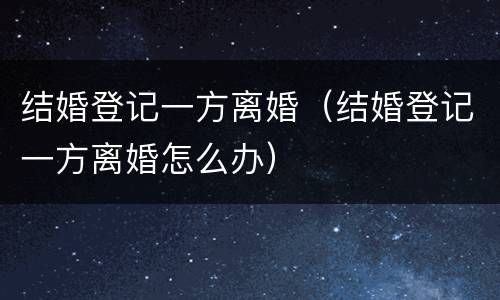 结婚登记一方离婚（结婚登记一方离婚怎么办）