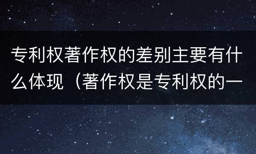 专利权著作权的差别主要有什么体现（著作权是专利权的一种吗）