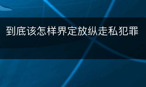 到底该怎样界定放纵走私犯罪