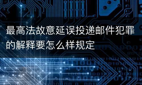 最高法故意延误投递邮件犯罪的解释要怎么样规定