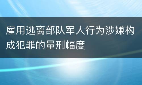 雇用逃离部队军人行为涉嫌构成犯罪的量刑幅度