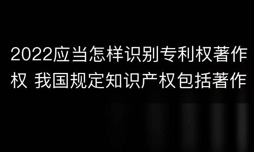 2022应当怎样识别专利权著作权 我国规定知识产权包括著作权专利权