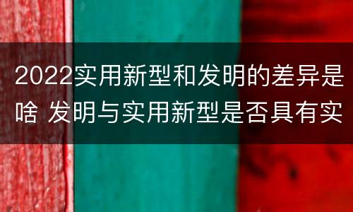 2022实用新型和发明的差异是啥 发明与实用新型是否具有实用性