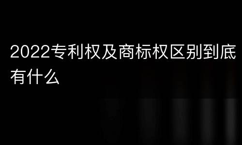2022专利权及商标权区别到底有什么
