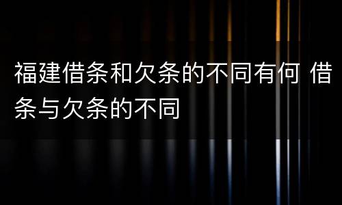 福建借条和欠条的不同有何 借条与欠条的不同