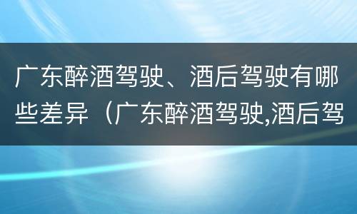 广东醉酒驾驶、酒后驾驶有哪些差异（广东醉酒驾驶,酒后驾驶有哪些差异处罚）