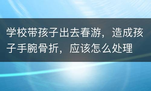 学校带孩子出去春游，造成孩子手腕骨折，应该怎么处理