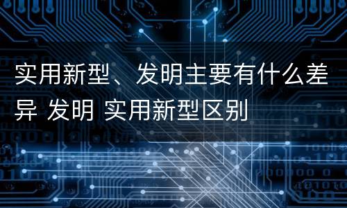 实用新型、发明主要有什么差异 发明 实用新型区别