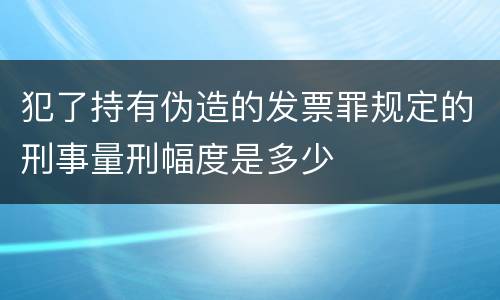 犯了持有伪造的发票罪规定的刑事量刑幅度是多少