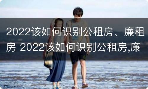 2022该如何识别公租房、廉租房 2022该如何识别公租房,廉租房的真假