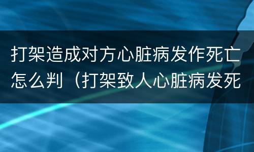 打架造成对方心脏病发作死亡怎么判（打架致人心脏病发死亡案例）