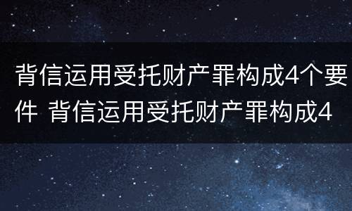背信运用受托财产罪构成4个要件 背信运用受托财产罪构成4个要件是什么